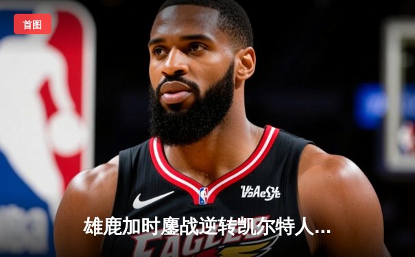 雄鹿加时鏖战逆转凯尔特人 字母哥44+14+7主宰关键时刻