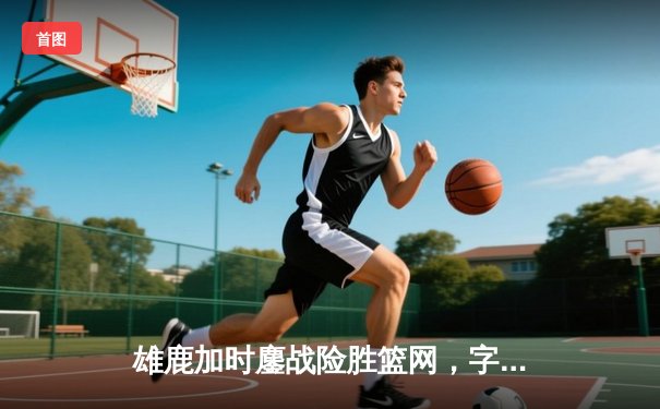 雄鹿加时鏖战险胜篮网，字母哥44分主宰关键时刻